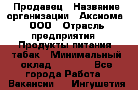 Продавец › Название организации ­ Аксиома, ООО › Отрасль предприятия ­ Продукты питания, табак › Минимальный оклад ­ 18 000 - Все города Работа » Вакансии   . Ингушетия респ.